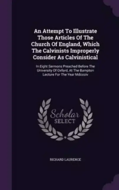 An Attempt To Illustrate Those Articles Of The Church Of England, Which The Calvinists Improperly Consider As Calvinistical: In Eight Sermons Preached