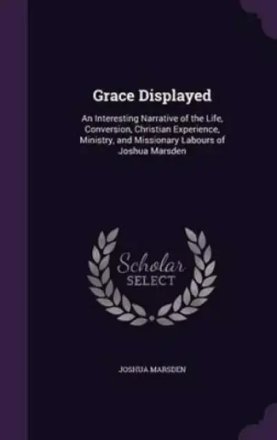 Grace Displayed: An Interesting Narrative of the Life, Conversion, Christian Experience, Ministry, and Missionary Labours of Joshua Marsden