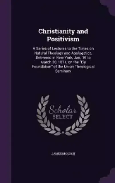 Christianity and Positivism: A Series of Lectures to the Times on Natural Theology and Apologetics, Delivered in New York, Jan. 16 to March 20, 1871,