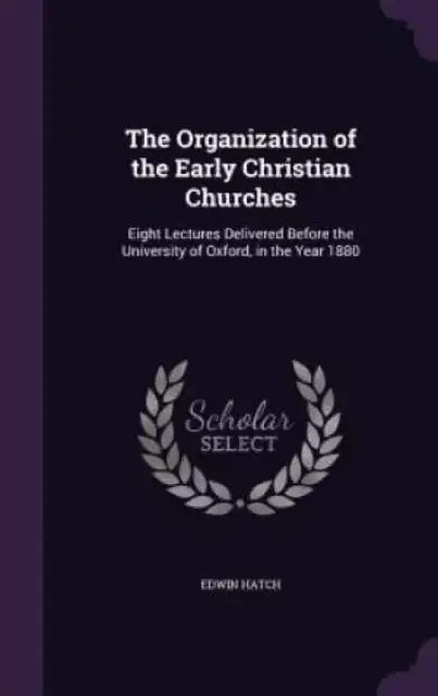 The Organization of the Early Christian Churches: Eight Lectures Delivered Before the University of Oxford, in the Year 1880