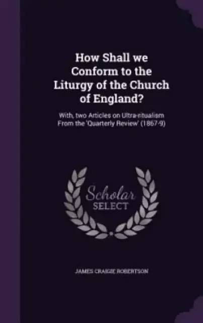 How Shall we Conform to the Liturgy of the Church of England?: With, two Articles on Ultra-ritualism From the 'Quarterly Review' (1867-9)