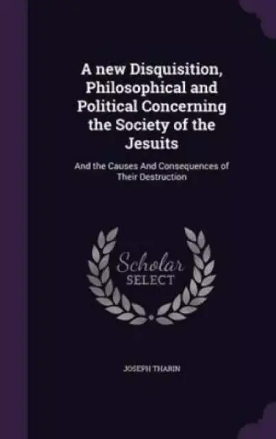 A new Disquisition, Philosophical and Political Concerning the Society of the Jesuits: And the Causes And Consequences of Their Destruction