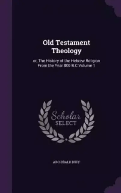 Old Testament Theology: or, The History of the Hebrew Religion From the Year 800 B.C Volume 1