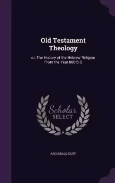 Old Testament Theology: or, The History of the Hebrew Religion From the Year 800 B.C
