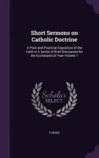 Short Sermons on Catholic Doctrine: A Plain and Practical Exposition of the Faith in A Series of Brief Discourses for the Ecclesiastical Year Volume 1