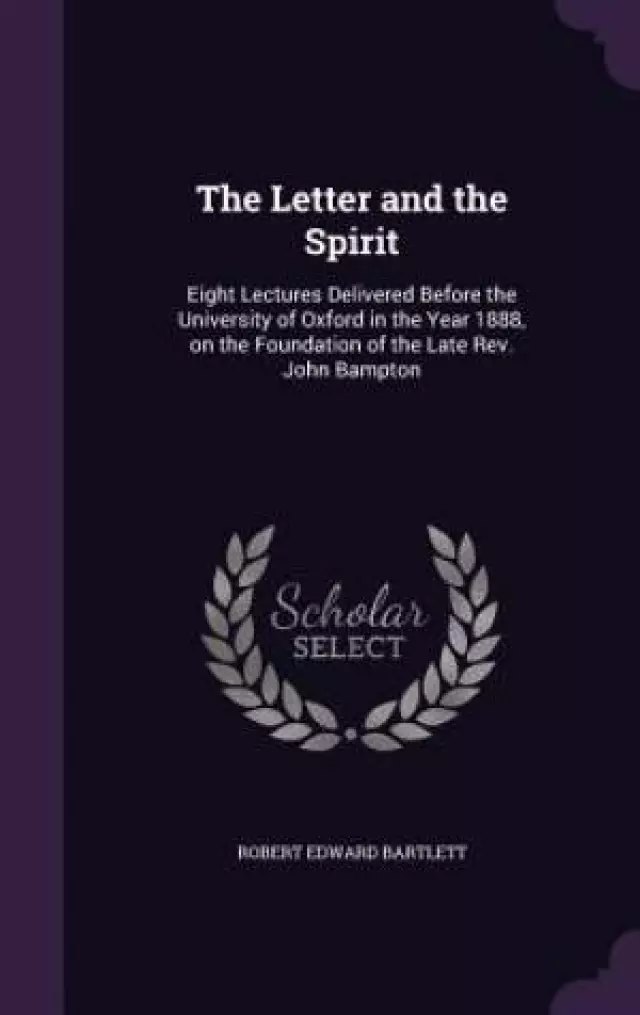 The Letter and the Spirit: Eight Lectures Delivered Before the University of Oxford in the Year 1888, on the Foundation of the Late Rev. John Bampton