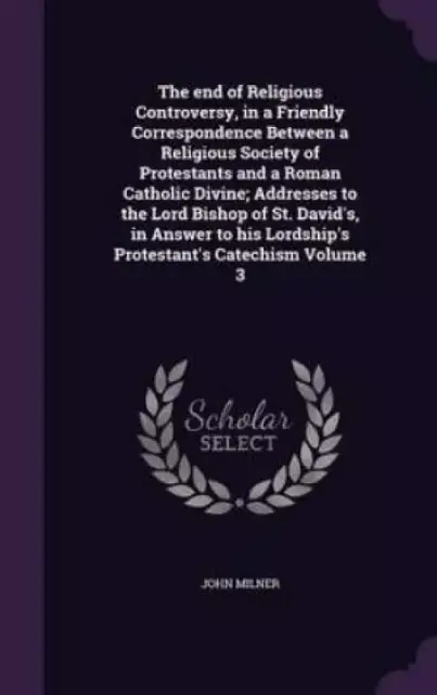 The End of Religious Controversy, in a Friendly Correspondence Between a Religious Society of Protestants and a Roman Catholic Divine; Addresses to the Lord Bishop of St. David's, in Answer to His Lordship's Protestant's Catechism Volume 3
