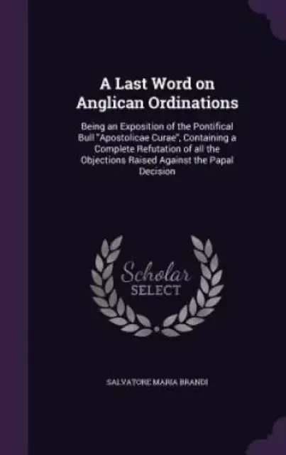 A Last Word on Anglican Ordinations: Being an Exposition of the Pontifical Bull "Apostolicae Curae", Containing a Complete Refutation of all the Objec