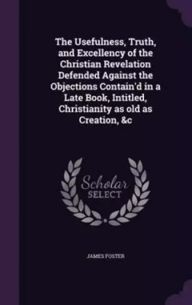 The Usefulness, Truth, and Excellency of the Christian Revelation Defended Against the Objections Contain'd in a Late Book, Intitled, Christianity as Old as Creation, &C