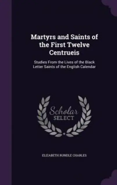 Martyrs and Saints of the First Twelve Centrueis: Studies From the Lives of the Black Letter Saints of the English Calendar