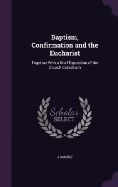 Baptism, Confirmation and the Eucharist: Together With a Brief Exposition of the Church Catechism