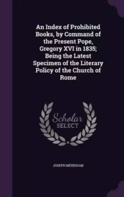 An Index of Prohibited Books, by Command of the Present Pope, Gregory XVI in 1835; Being the Latest Specimen of the Literary Policy of the Church of Rome