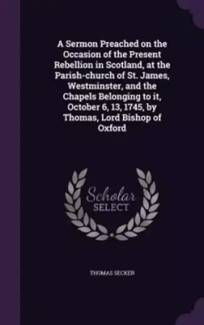 A Sermon Preached on the Occasion of the Present Rebellion in Scotland, at the Parish-Church of St. James, Westminster, and the Chapels Belonging to It, October 6, 13, 1745, by Thomas, Lord Bishop of Oxford