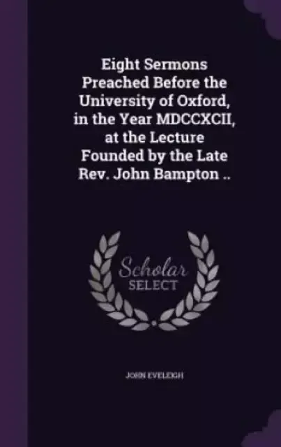 Eight Sermons Preached Before the University of Oxford, in the Year MDCCXCII, at the Lecture Founded by the Late Rev. John Bampton ..