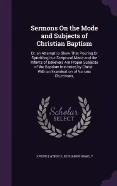 Sermons On the Mode and Subjects of Christian Baptism: Or, an Attempt to Shew That Pouring Or Sprinkling Is a Scriptural Mode and the Infants of Belie