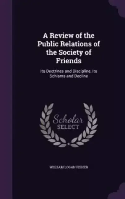 A Review of the Public Relations of the Society of Friends: Its Doctrines and Discipline, Its Schisms and Decline