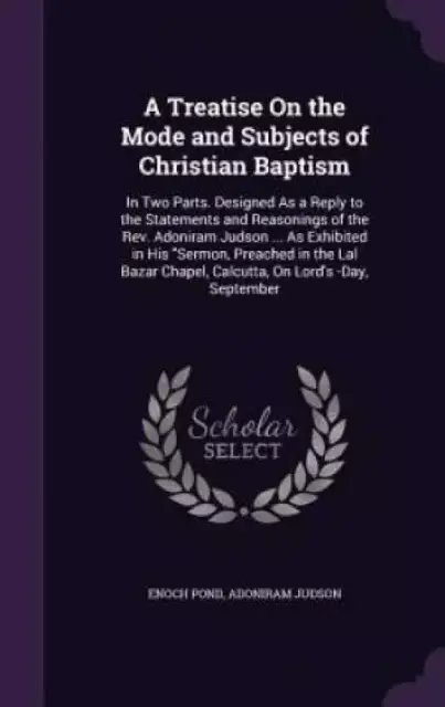 A Treatise On the Mode and Subjects of Christian Baptism: In Two Parts. Designed As a Reply to the Statements and Reasonings of the Rev. Adoniram Juds