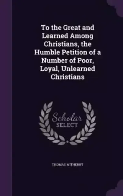 To the Great and Learned Among Christians, the Humble Petition of a Number of Poor, Loyal, Unlearned Christians