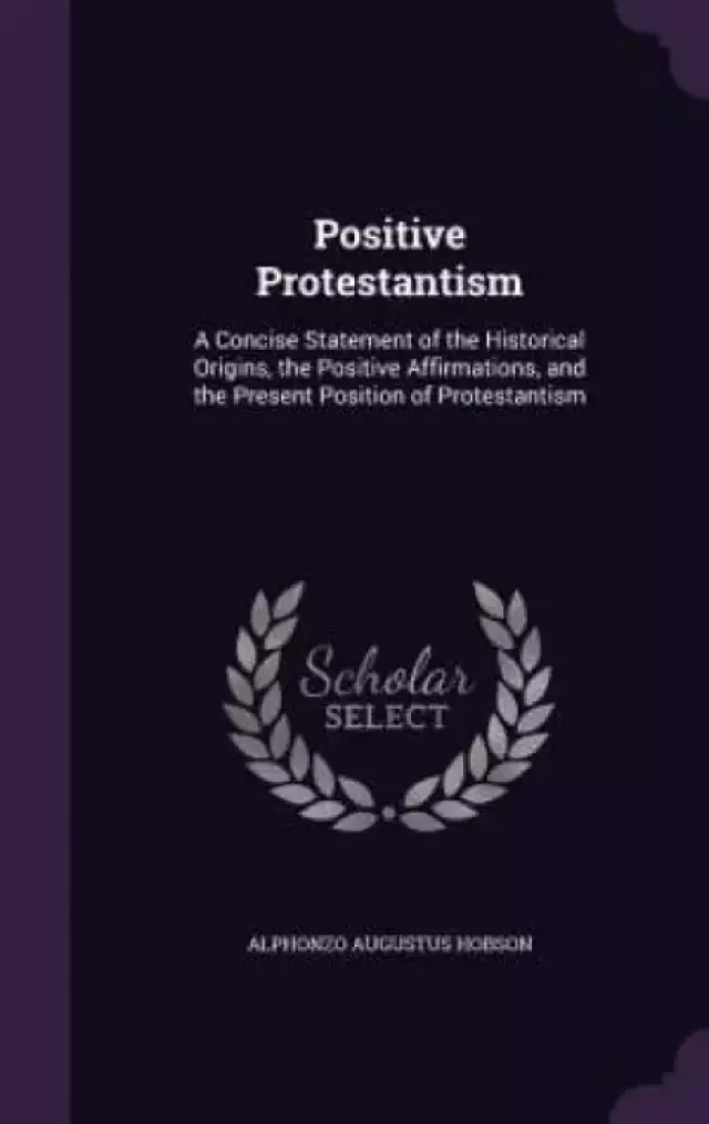Positive Protestantism: A Concise Statement of the Historical Origins, the Positive Affirmations, and the Present Position of Protestantism
