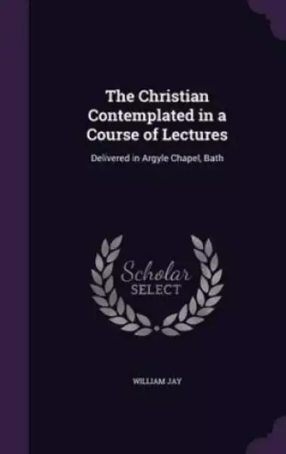 The Christian Contemplated in a Course of Lectures: Delivered in Argyle Chapel, Bath