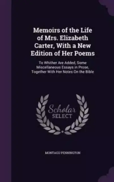 Memoirs of the Life of Mrs. Elizabeth Carter, With a New Edition of Her Poems: To Whither Are Added, Some Miscellaneous Essays in Prose, Together With