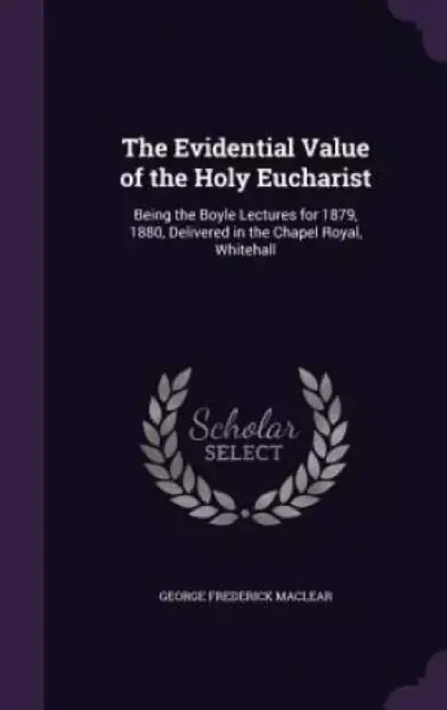 The Evidential Value of the Holy Eucharist: Being the Boyle Lectures for 1879, 1880, Delivered in the Chapel Royal, Whitehall