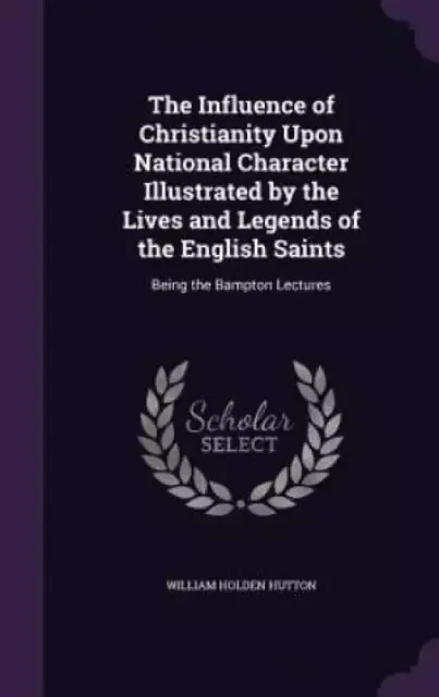 The Influence of Christianity Upon National Character Illustrated by the Lives and Legends of the English Saints: Being the Bampton Lectures
