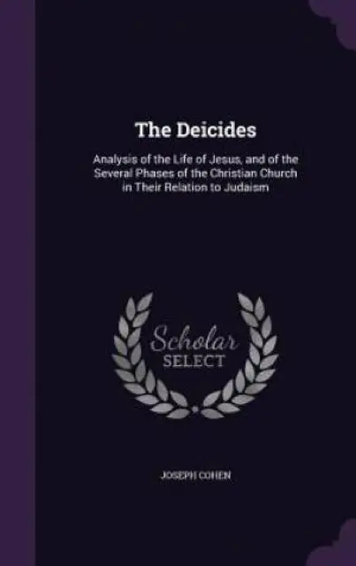 The Deicides: Analysis of the Life of Jesus, and of the Several Phases of the Christian Church in Their Relation to Judaism