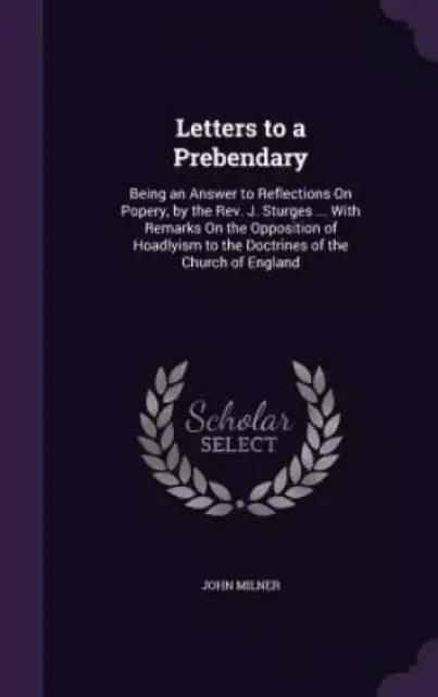 Letters to a Prebendary: Being an Answer to Reflections On Popery, by the Rev. J. Sturges ... With Remarks On the Opposition of Hoadlyism to the Doctr
