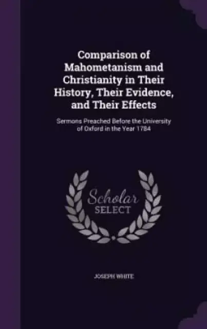 Comparison of Mahometanism and Christianity in Their History, Their Evidence, and Their Effects: Sermons Preached Before the University of Oxford in t