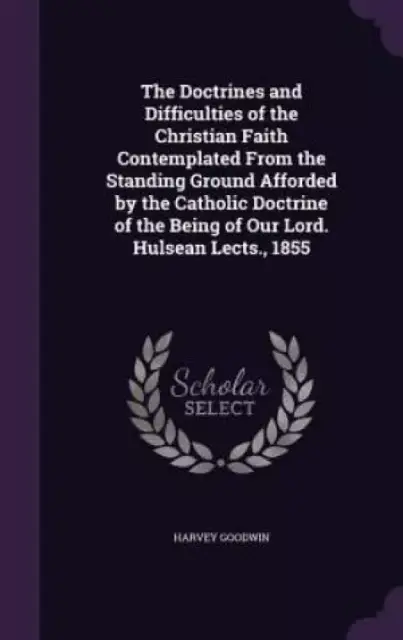 The Doctrines and Difficulties of the Christian Faith Contemplated From the Standing Ground Afforded by the Catholic Doctrine of the Being of Our Lord