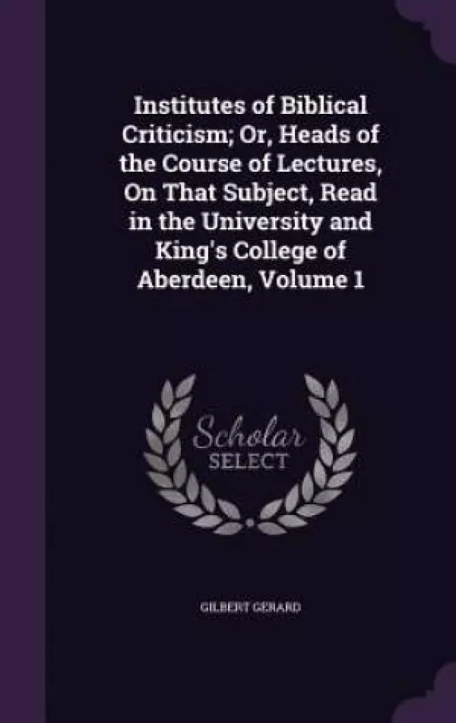 Institutes of Biblical Criticism; Or, Heads of the Course of Lectures, on That Subject, Read in the University and King's College of Aberdeen, Volume 1