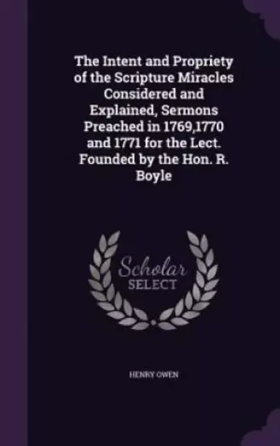 The Intent and Propriety of the Scripture Miracles Considered and Explained, Sermons Preached in 1769,1770 and 1771 for the Lect. Founded by the Hon. R. Boyle