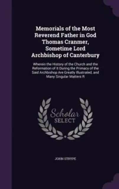 Memorials of the Most Reverend Father in God Thomas Cranmer, Sometime Lord Archbishop of Canterbury: Wherein the History of the Church and the Reforma