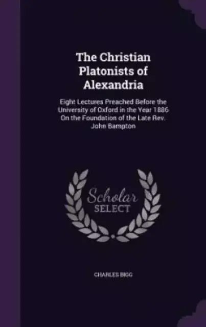 The Christian Platonists of Alexandria: Eight Lectures Preached Before the University of Oxford in the Year 1886 On the Foundation of the Late Rev. Jo