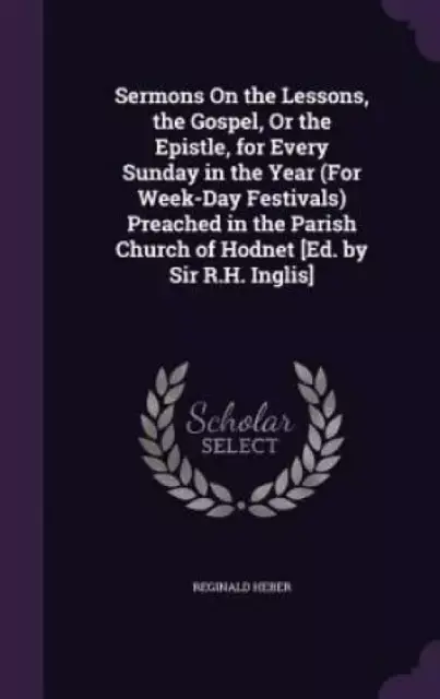 Sermons on the Lessons, the Gospel, or the Epistle, for Every Sunday in the Year (for Week-Day Festivals) Preached in the Parish Church of Hodnet [Ed. by Sir R.H. Inglis]