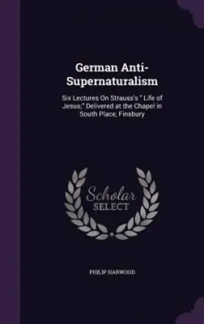 German Anti-Supernaturalism: Six Lectures On Strauss's " Life of Jesus;" Delivered at the Chapel in South Place, Finsbury