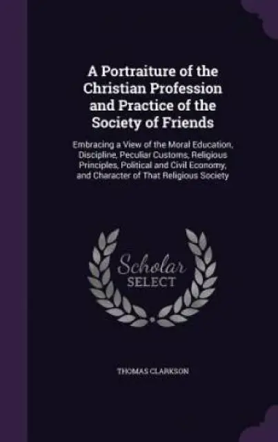 A Portraiture of the Christian Profession and Practice of the Society of Friends: Embracing a View of the Moral Education, Discipline, Peculiar Custom