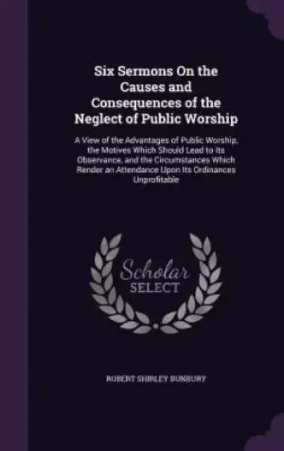 Six Sermons On the Causes and Consequences of the Neglect of Public Worship: A View of the Advantages of Public Worship, the Motives Which Should Lead
