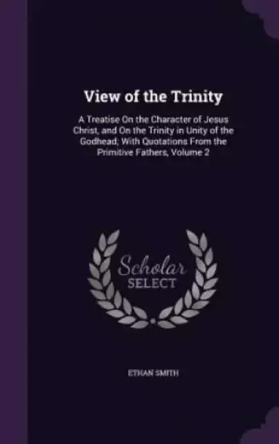 View of the Trinity: A Treatise On the Character of Jesus Christ, and On the Trinity in Unity of the Godhead; With Quotations From the Primitive Fathe