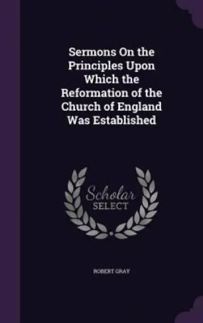 Sermons on the Principles Upon Which the Reformation of the Church of England Was Established