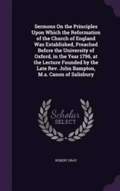 Sermons on the Principles Upon Which the Reformation of the Church of England Was Established, Preached Before the University of Oxford, in the Year 1796, at the Lecture Founded by the Late REV. John Bampton, M.A. Canon of Salisbury