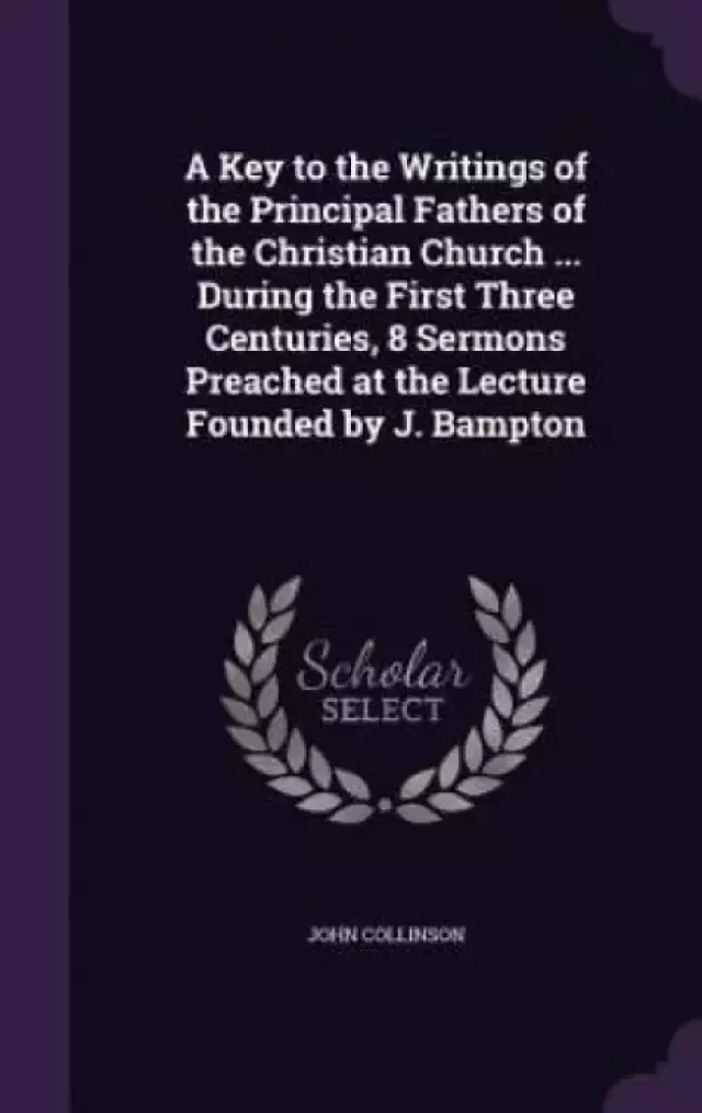 A Key to the Writings of the Principal Fathers of the Christian Church ... During the First Three Centuries, 8 Sermons Preached at the Lecture Founded by J. Bampton