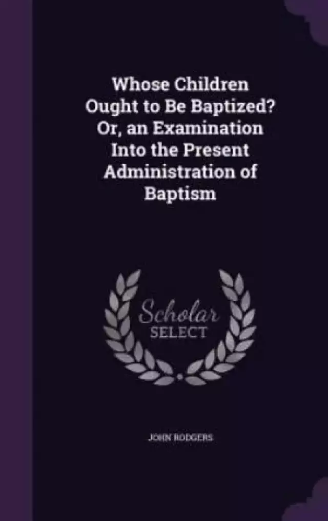Whose Children Ought to Be Baptized? Or, an Examination Into the Present Administration of Baptism