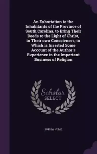 An Exhortation to the Inhabitants of the Province of South Carolina, to Bring Their Deeds to the Light of Christ, in Their Own Consciences; In Which Is Inserted Some Account of the Author's Experience in the Important Business of Religion