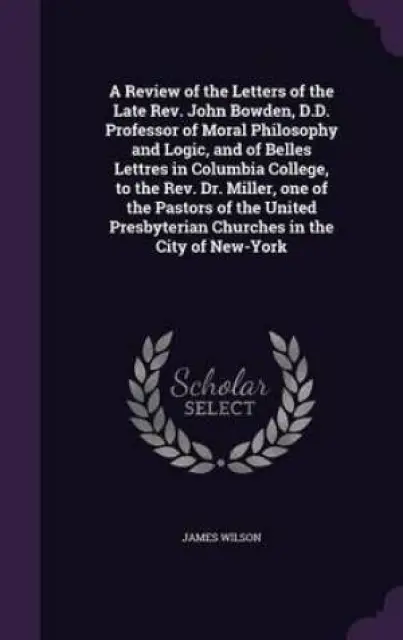 A Review of the Letters of the Late REV. John Bowden, D.D. Professor of Moral Philosophy and Logic, and of Belles Lettres in Columbia College, to the REV. Dr. Miller, One of the Pastors of the United Presbyterian Churches in the City of New-York