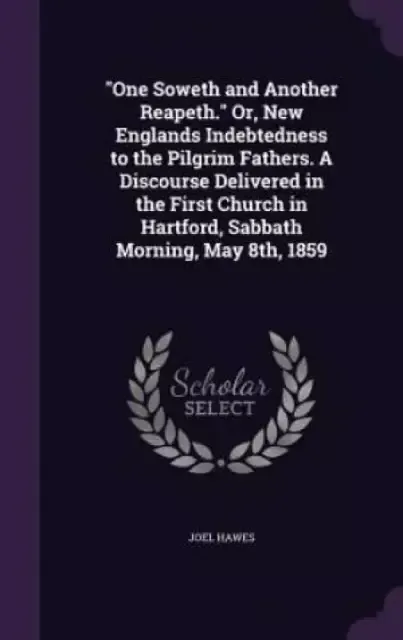 One Soweth and Another Reapeth. Or, New Englands Indebtedness to the Pilgrim Fathers. a Discourse Delivered in the First Church in Hartford, Sabbath Morning, May 8th, 1859