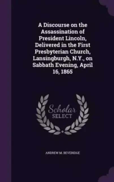 A Discourse on the Assassination of President Lincoln, Delivered in the First Presbyterian Church, Lansingburgh, N.Y., on Sabbath Evening, April 16, 1865