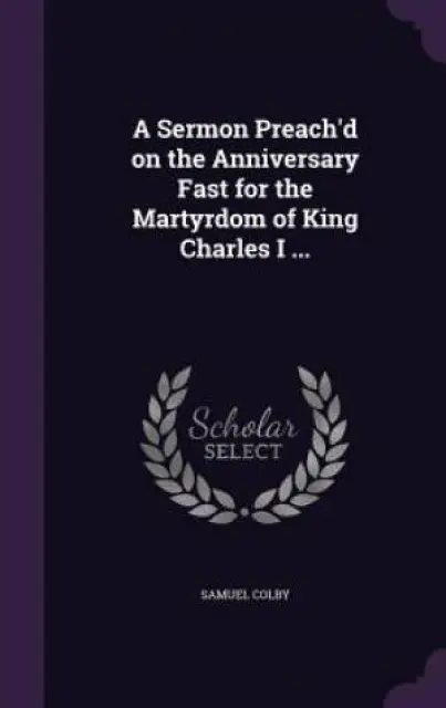 A Sermon Preach'd on the Anniversary Fast for the Martyrdom of King Charles I ...