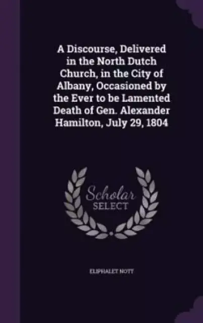 A Discourse, Delivered in the North Dutch Church, in the City of Albany, Occasioned by the Ever to Be Lamented Death of Gen. Alexander Hamilton, July 29, 1804